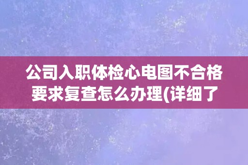 公司入职体检心电图不合格要求复查怎么办理(详细了解复查流程和注意事项)
