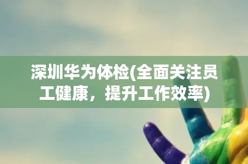 深圳华为体检(全面关注员工健康，提升工作效率)