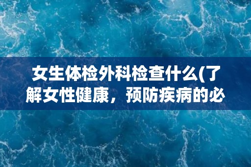 女生体检外科检查什么(了解女性健康，预防疾病的必要性和重要性)