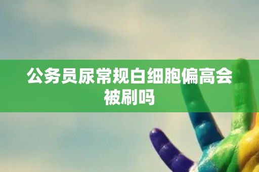 公务员尿常规白细胞偏高会被刷吗
