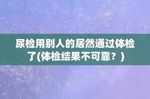 尿检用别人的居然通过体检了(体检结果不可靠？)