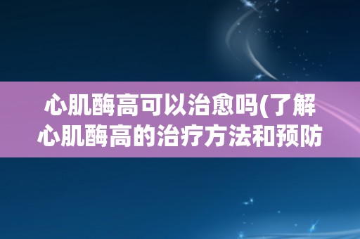 心肌酶高可以治愈吗(了解心肌酶高的治疗方法和预防措施)