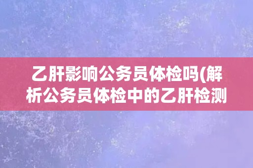 乙肝影响公务员体检吗(解析公务员体检中的乙肝检测要点)