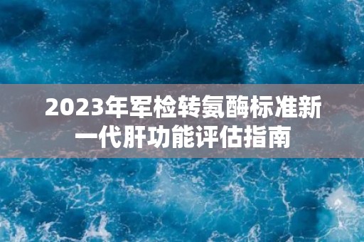 2023年军检转氨酶标准新一代肝功能评估指南