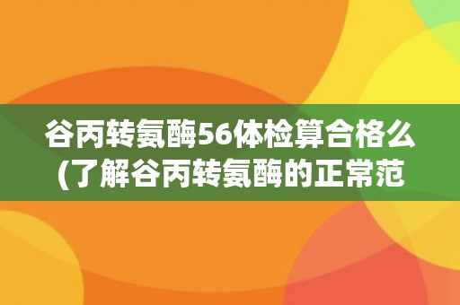 谷丙转氨酶56体检算合格么(了解谷丙转氨酶的正常范围和异常情况)