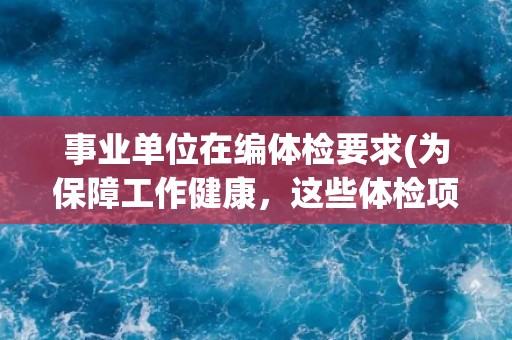事业单位在编体检要求(为保障工作健康，这些体检项目不可忽视)