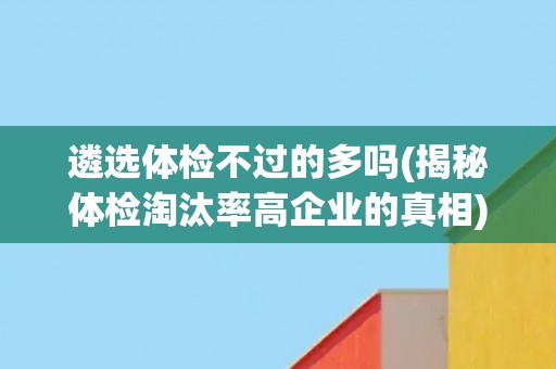 遴选体检不过的多吗(揭秘体检淘汰率高企业的真相)