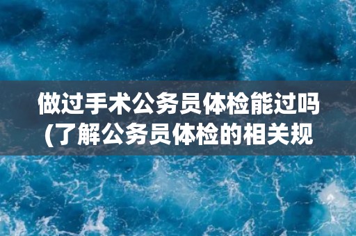 做过手术公务员体检能过吗(了解公务员体检的相关规定和注意事项)