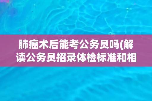 肺癌术后能考公务员吗(解读公务员招录体检标准和相关政策)
