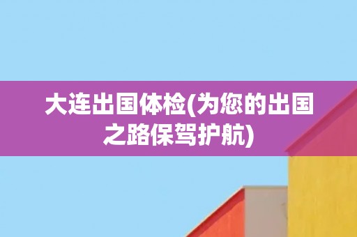 大连出国体检(为您的出国之路保驾护航)