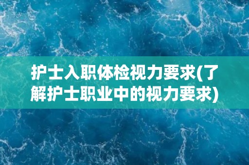 护士入职体检视力要求(了解护士职业中的视力要求)