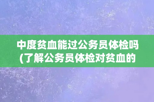中度贫血能过公务员体检吗(了解公务员体检对贫血的要求和注意事项)