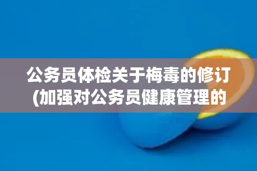 公务员体检关于梅毒的修订(加强对公务员健康管理的重视与措施)