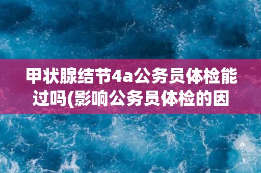 甲状腺结节4a公务员体检能过吗(影响公务员体检的因素及应对方法)