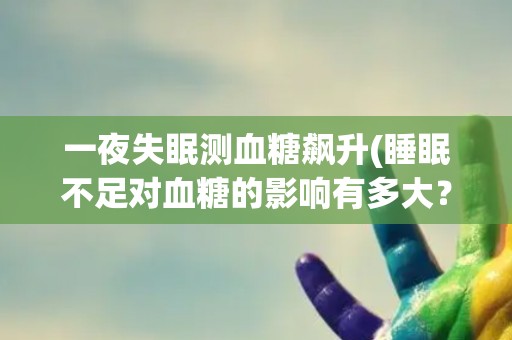 一夜失眠测血糖飙升(睡眠不足对血糖的影响有多大？)