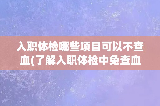 入职体检哪些项目可以不查血(了解入职体检中免查血项目，让你更放心)