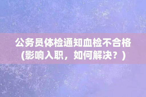 公务员体检通知血检不合格(影响入职，如何解决？)