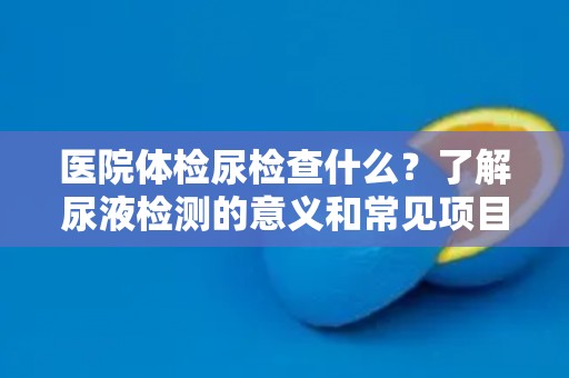 医院体检尿检查什么？了解尿液检测的意义和常见项目！