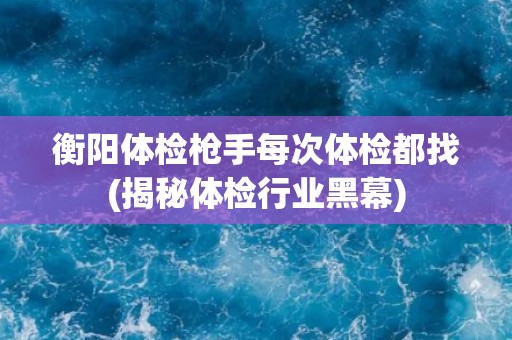 衡阳体检枪手每次体检都找(揭秘体检行业黑幕)