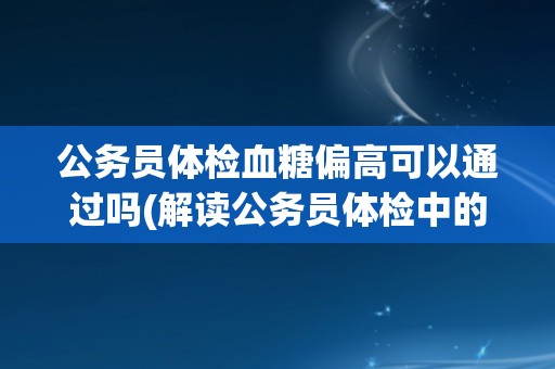 公务员体检血糖偏高可以通过吗(解读公务员体检中的血糖标准及影响因素)