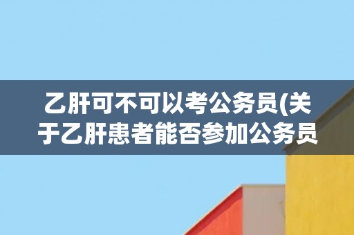 乙肝可不可以考公务员(关于乙肝患者能否参加公务员招录的解析)