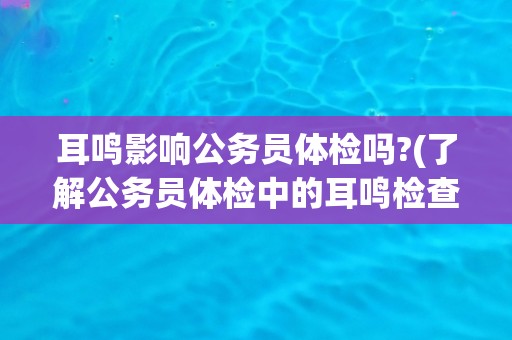 耳鸣影响公务员体检吗?(了解公务员体检中的耳鸣检查标准与要求)