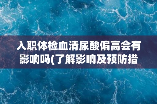 入职体检血清尿酸偏高会有影响吗(了解影响及预防措施)