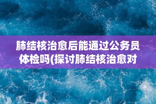 肺结核治愈后能通过公务员体检吗(探讨肺结核治愈对公务员体检的影响)