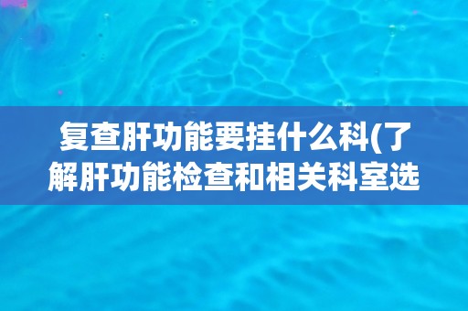 复查肝功能要挂什么科(了解肝功能检查和相关科室选择指南)