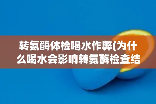 转氨酶体检喝水作弊(为什么喝水会影响转氨酶检查结果？)