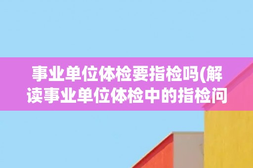 事业单位体检要指检吗(解读事业单位体检中的指检问题)