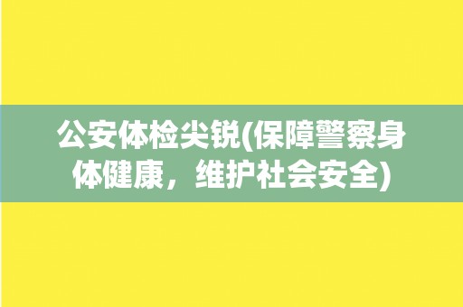 公安体检尖锐(保障警察身体健康，维护社会安全)