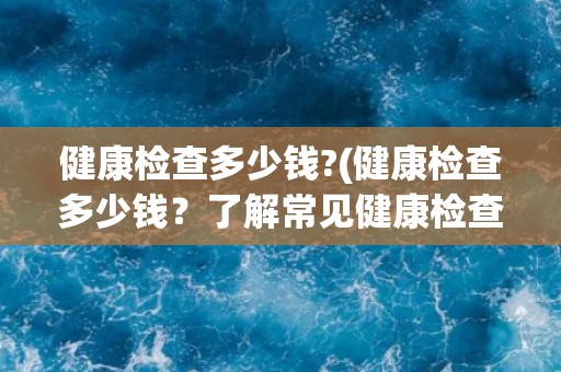 健康检查多少钱?(健康检查多少钱?了解常见健康检查项目费用。) 健康检查多少钱?(健康检查多少钱?了解常见健康检查项目费用。)