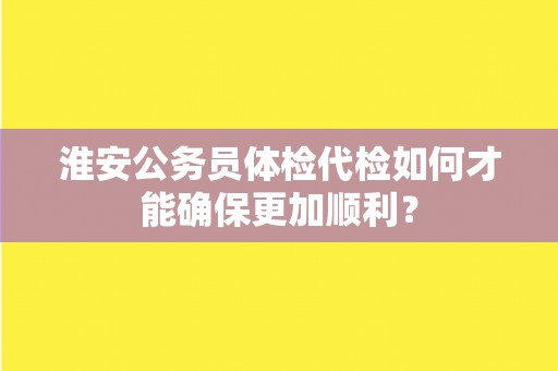 淮安公务员体检代检如何才能确保更加顺利? 淮安公务员体检代检如何才能确保更加顺利?