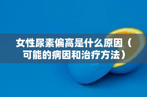 女性尿素偏高是什么原因(可能的病因和治疗方法) 女性尿素偏高是什么原因(可能的病因和治疗方法)