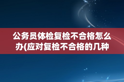 公务员体检复检不合格怎么办(应对复检不合格的几种方法和建议)