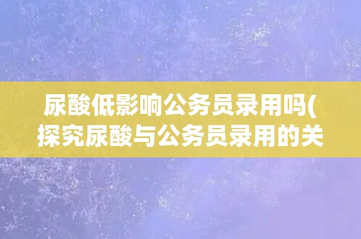 尿酸低影响公务员录用吗(探究尿酸与公务员录用的关系) 尿酸低影响公务员录用吗(探究尿酸与公务员录用的关系)