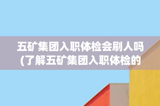 五矿集团入职体检会刷人吗(了解五矿集团入职体检的相关规定和流程) 五矿集团入职体检会刷人吗(了解五矿集团入职体检的相关规定和流程)