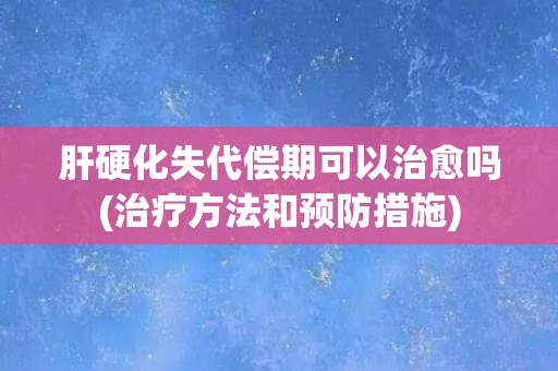 肝硬化失代偿期可以治愈吗(治疗方法和预防措施)