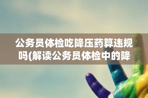 公务员体检吃降压药算违规吗(解读公务员体检中的降压药使用规定)