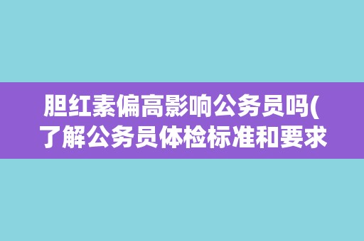 胆红素偏高影响公务员吗(了解公务员体检标准和要求)