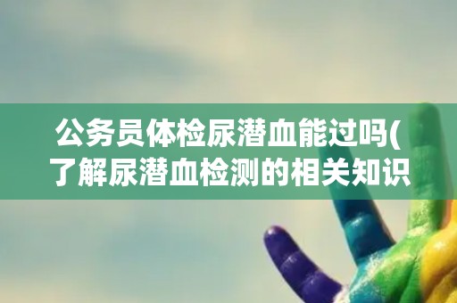 公务员体检尿潜血能过吗(了解尿潜血检测的相关知识和注意事项)