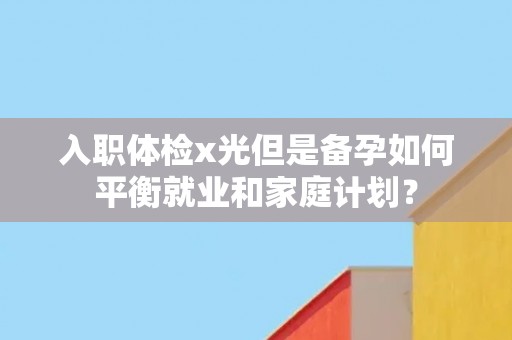 入职体检x光但是备孕如何平衡就业和家庭计划？