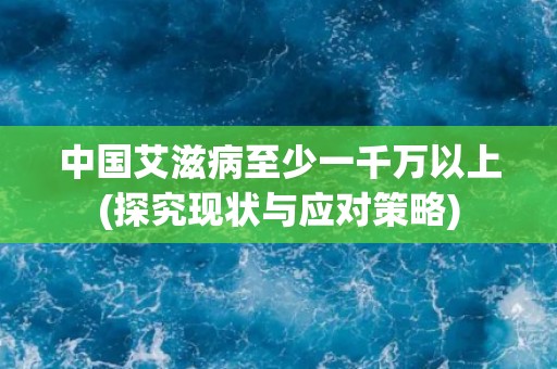 中国艾滋病至少一千万以上(探究现状与应对策略)