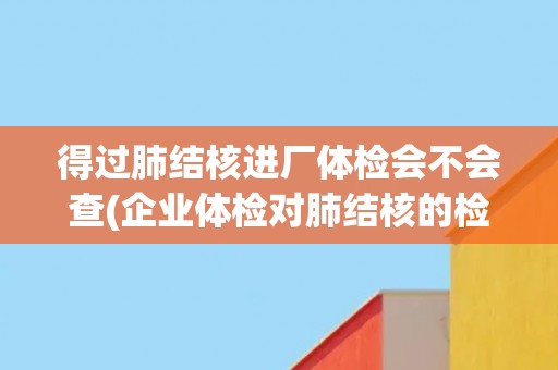 得过肺结核进厂体检会不会查(企业体检对肺结核的检查标准及注意事项)