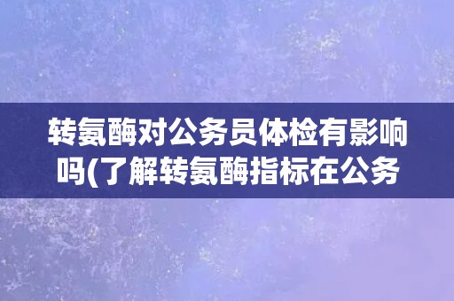 转氨酶对公务员体检有影响吗(了解转氨酶指标在公务员体检中的重要性)