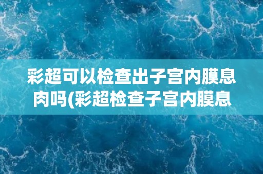 彩超可以检查出子宫内膜息肉吗(彩超检查子宫内膜息肉的可行性及注意事项)
