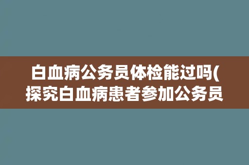 白血病公务员体检能过吗(探究白血病患者参加公务员体检的可能性)