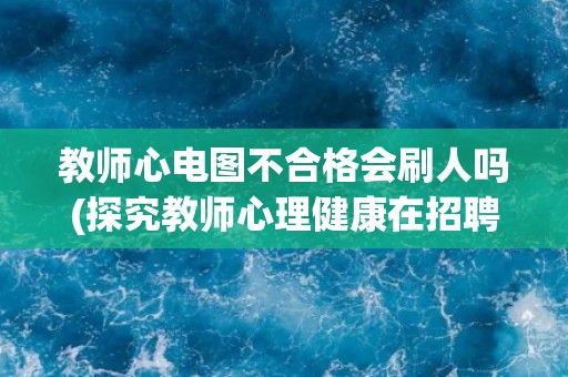 教师心电图不合格会刷人吗(探究教师心理健康在招聘中的重要性)