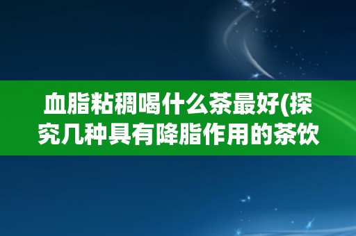 血脂粘稠喝什么茶最好(探究几种具有降脂作用的茶饮品)